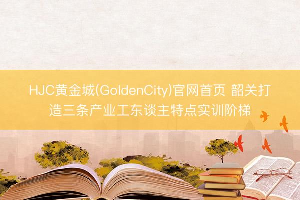 HJC黄金城(GoldenCity)官网首页 韶关打造三条产业工东谈主特点实训阶梯