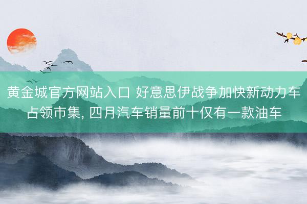 黄金城官方网站入口 好意思伊战争加快新动力车占领市集, 四月汽车销量前十仅有一款油车