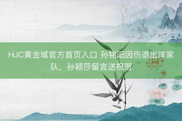 HJC黄金城官方首页入口 孙铭阳因伤退出洋家队,孙颖莎留言送祝贺