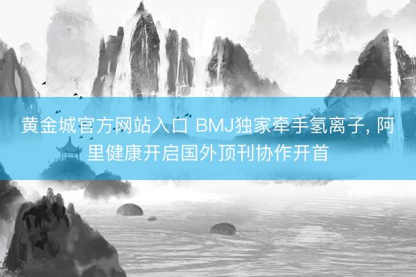 黄金城官方网站入口 BMJ独家牵手氢离子, 阿里健康开启国外顶刊协作开首