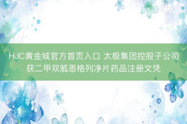 HJC黄金城官方首页入口 太极集团控股子公司获二甲双胍恩格列净片药品注册文凭