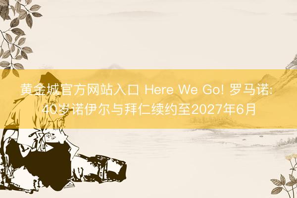 黄金城官方网站入口 Here We Go! 罗马诺: 40岁诺伊尔与拜仁续约至2027年6月