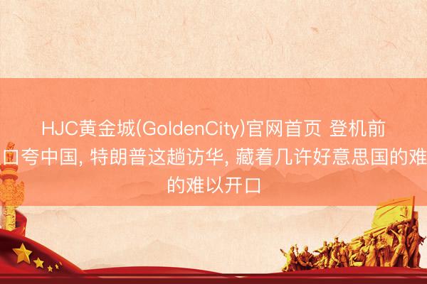 HJC黄金城(GoldenCity)官网首页 登机前瞬息改口夸中国， 特朗普这趟访华， 藏着几许好意思国的难以开口