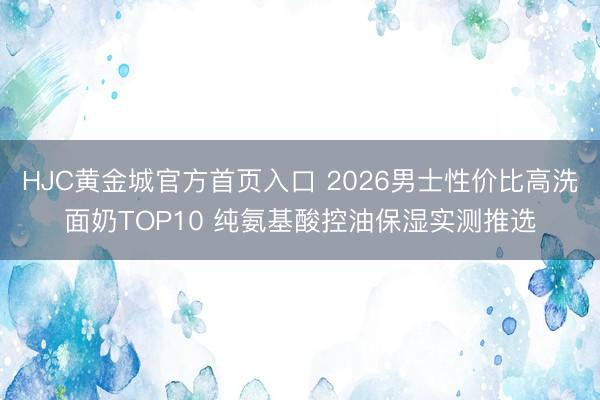 HJC黄金城官方首页入口 2026男士性价比高洗面奶TOP10 纯氨基酸控油保湿实测推选