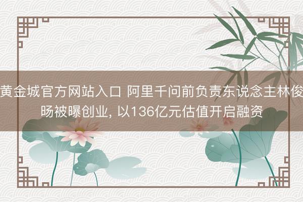 黄金城官方网站入口 阿里千问前负责东说念主林俊旸被曝创业, 以136亿元估值开启融资
