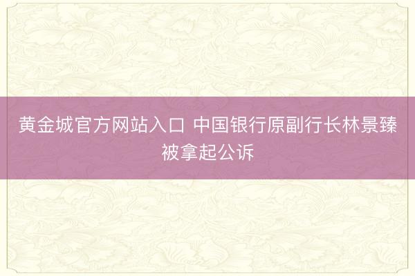 黄金城官方网站入口 中国银行原副行长林景臻被拿起公诉