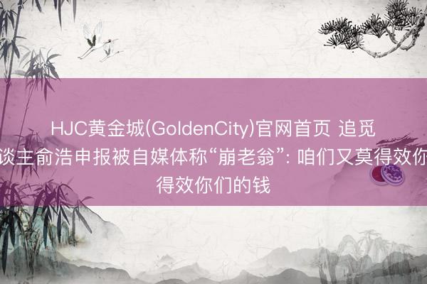 HJC黄金城(GoldenCity)官网首页 追觅首创东谈主俞浩申报被自媒体称“崩老翁”: 咱们又莫得效你们的钱
