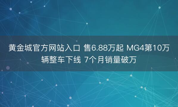 黄金城官方网站入口 售6.88万起 MG4第10万辆整车下线 7个月销量破万