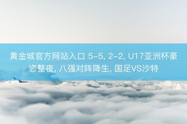 黄金城官方网站入口 5-5， 2-2， U17亚洲杯豪恣整夜， 八强对阵降生， 国足VS沙特