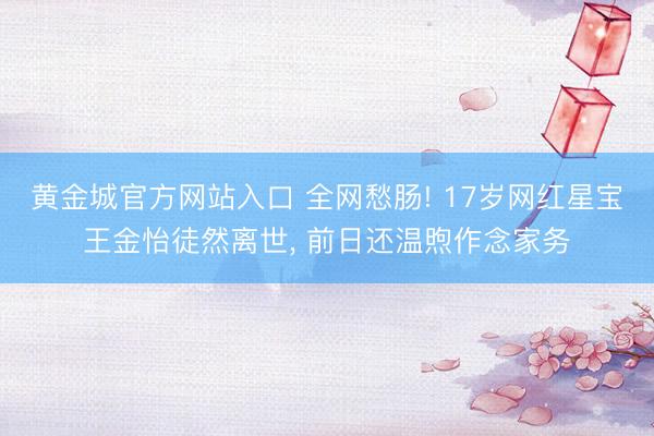 黄金城官方网站入口 全网愁肠! 17岁网红星宝王金怡徒然离世, 前日还温煦作念家务