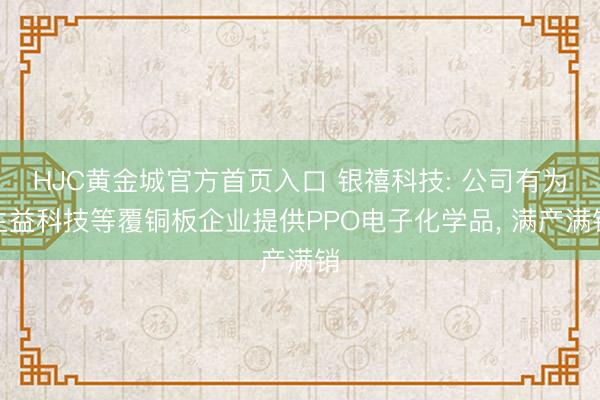HJC黄金城官方首页入口 银禧科技: 公司有为生益科技等覆铜板企业提供PPO电子化学品， 满产满销