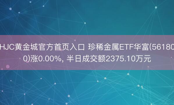 HJC黄金城官方首页入口 珍稀金属ETF华富(561800)涨0.00%， 半日成交额2375.10万元