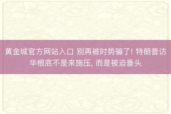 黄金城官方网站入口 别再被时势骗了! 特朗普访华根底不是来施压, 而是被迫垂头