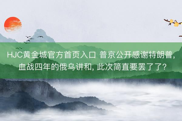 HJC黄金城官方首页入口 普京公开感谢特朗普， 血战四年的俄乌讲和， 此次简直要罢了了?