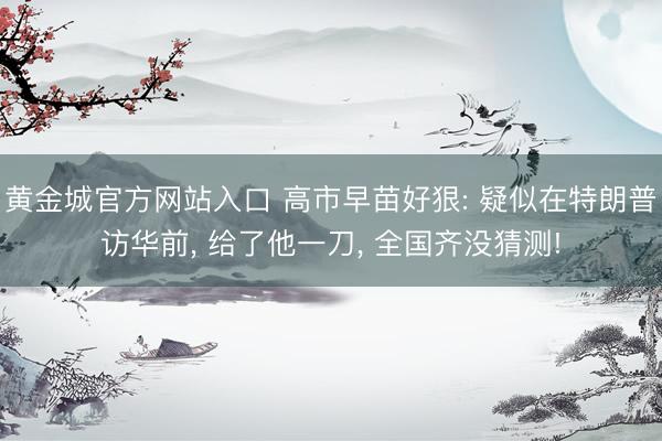 黄金城官方网站入口 高市早苗好狠: 疑似在特朗普访华前， 给了他一刀， 全国齐没猜测!