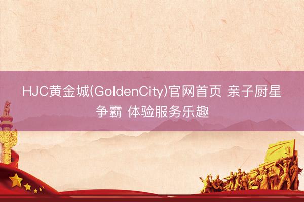 HJC黄金城(GoldenCity)官网首页 亲子厨星争霸 体验服务乐趣