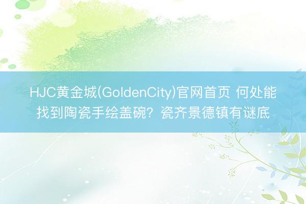 HJC黄金城(GoldenCity)官网首页 何处能找到陶瓷手绘盖碗？瓷齐景德镇有谜底