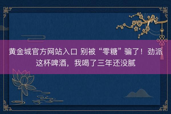 黄金城官方网站入口 别被 “零糖” 骗了！劲派这杯啤酒，我喝了三年还没腻