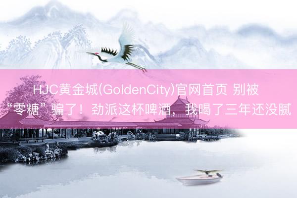 HJC黄金城(GoldenCity)官网首页 别被 “零糖” 骗了!劲派这杯啤酒,我喝了三年还没腻