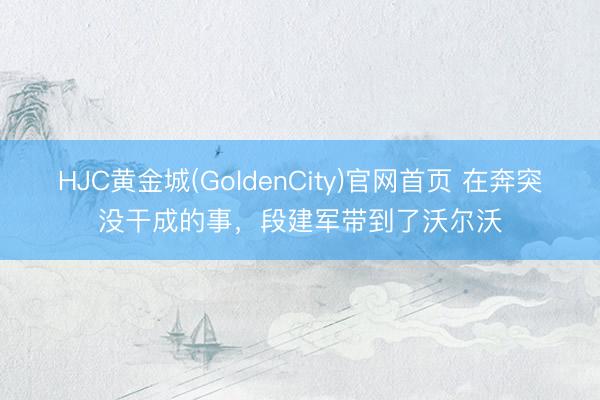 HJC黄金城(GoldenCity)官网首页 在奔突没干成的事，段建军带到了沃尔沃