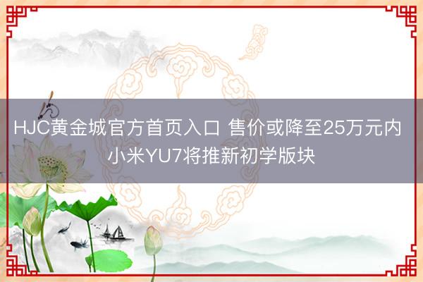 HJC黄金城官方首页入口 售价或降至25万元内 小米YU7将推新初学版块