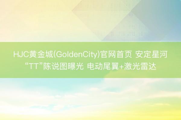 HJC黄金城(GoldenCity)官网首页 安定星河“TT”陈说图曝光 电动尾翼+激光雷达