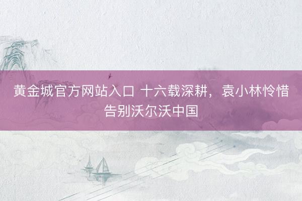 黄金城官方网站入口 十六载深耕，袁小林怜惜告别沃尔沃中国