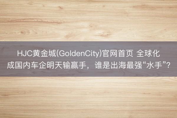 HJC黄金城(GoldenCity)官网首页 全球化成国内车企明天输赢手，谁是出海最强“水手”？