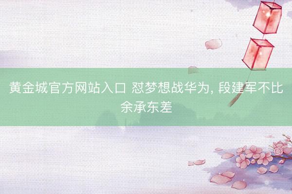 黄金城官方网站入口 怼梦想战华为， 段建军不比余承东差