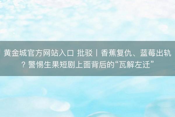 黄金城官方网站入口 批驳丨香蕉复仇、蓝莓出轨? 警惕生果短剧上面背后的“瓦解左迁”