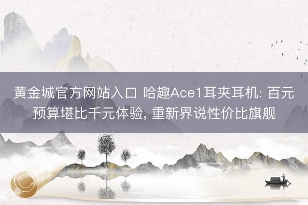 黄金城官方网站入口 哈趣Ace1耳夹耳机: 百元预算堪比千元体验， 重新界说性价比旗舰