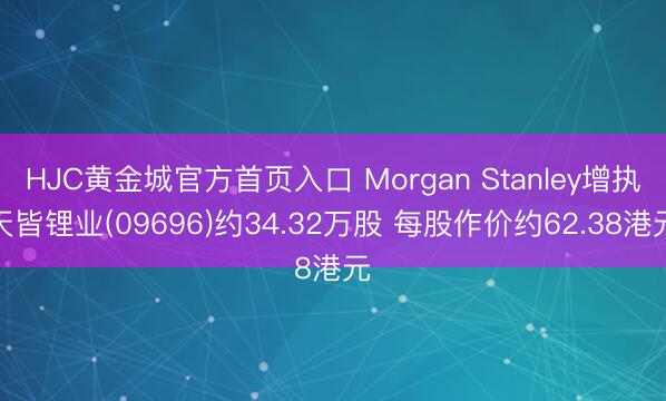 HJC黄金城官方首页入口 Morgan Stanley增执天皆锂业(09696)约34.32万股 每股作价约62.38港元
