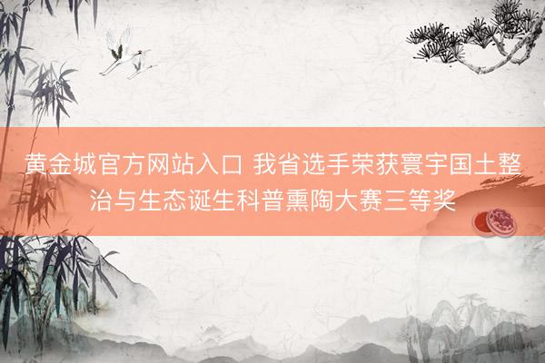 黄金城官方网站入口 我省选手荣获寰宇国土整治与生态诞生科普熏陶大赛三等奖