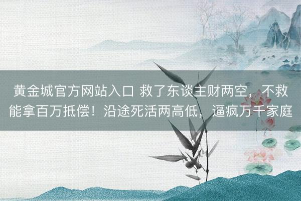 黄金城官方网站入口 救了东谈主财两空，不救能拿百万抵偿！沿途死活两高低，逼疯万千家庭