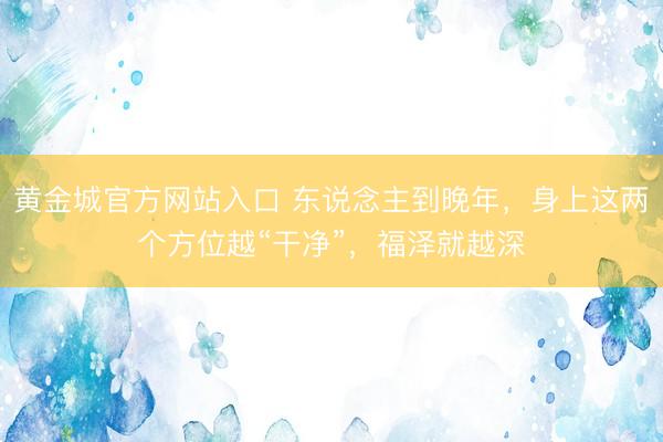 黄金城官方网站入口 东说念主到晚年，身上这两个方位越“干净”，福泽就越深