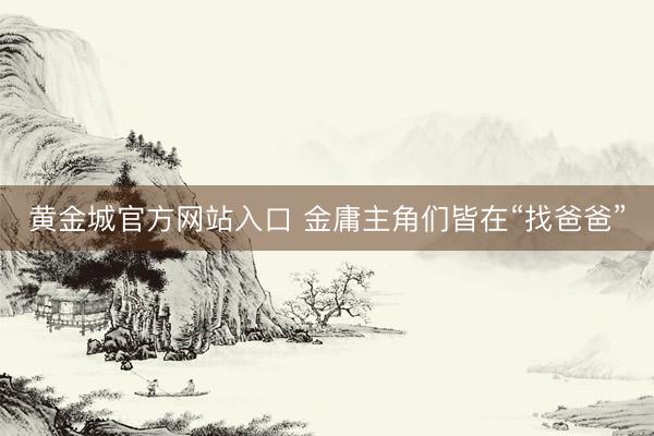 黄金城官方网站入口 金庸主角们皆在“找爸爸”