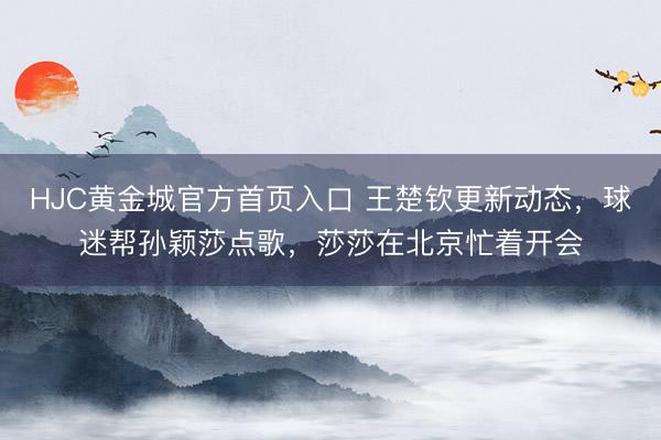 HJC黄金城官方首页入口 王楚钦更新动态,球迷帮孙颖莎点歌,莎莎在北京忙着开会