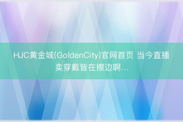 HJC黄金城(GoldenCity)官网首页 当今直播卖穿戴皆在擦边啊…