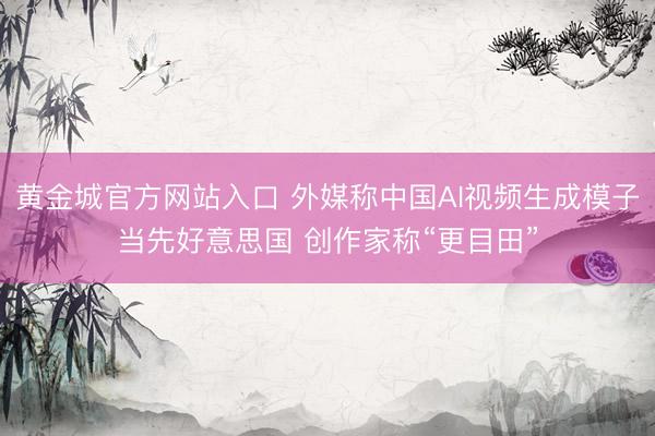 黄金城官方网站入口 外媒称中国AI视频生成模子当先好意思国 创作家称“更目田”