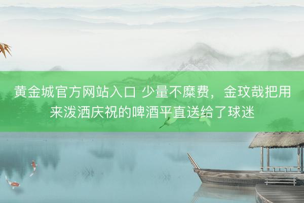 黄金城官方网站入口 少量不糜费，金玟哉把用来泼洒庆祝的啤酒平直送给了球迷