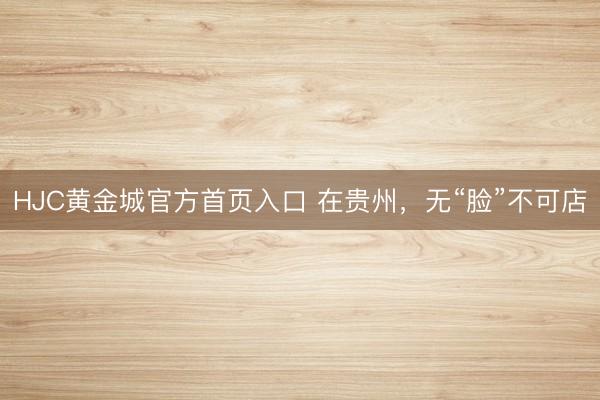 HJC黄金城官方首页入口 在贵州，无“脸”不可店