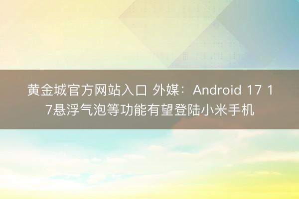 黄金城官方网站入口 外媒：Android 17 17悬浮气泡等功能有望登陆小米手机