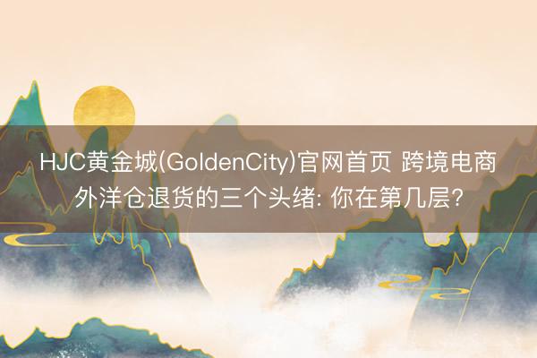 HJC黄金城(GoldenCity)官网首页 跨境电商外洋仓退货的三个头绪: 你在第几层?