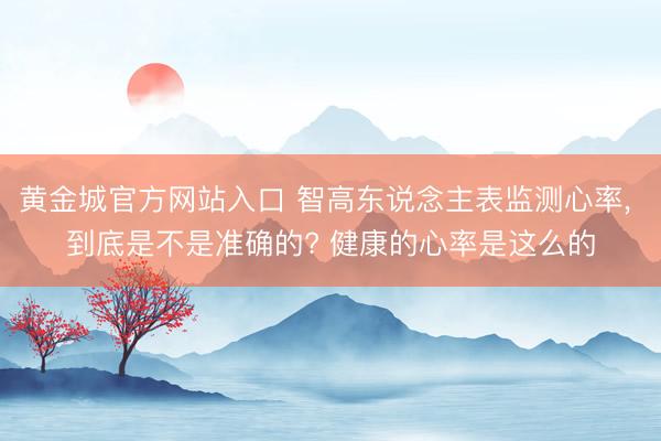 黄金城官方网站入口 智高东说念主表监测心率， 到底是不是准确的? 健康的心率是这么的