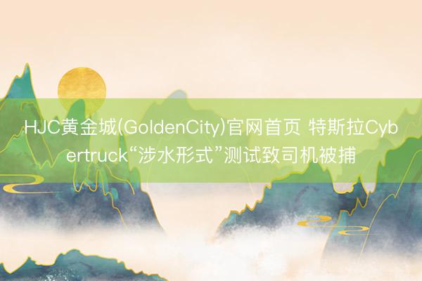HJC黄金城(GoldenCity)官网首页 特斯拉Cybertruck“涉水形式”测试致司机被捕