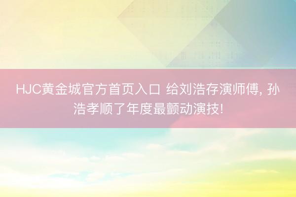 HJC黄金城官方首页入口 给刘浩存演师傅， 孙浩孝顺了年度最颤动演技!