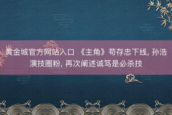 黄金城官方网站入口 《主角》苟存忠下线， 孙浩演技圈粉， 再次阐述诚笃是必杀技