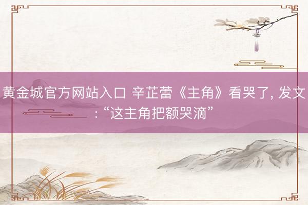黄金城官方网站入口 辛芷蕾《主角》看哭了， 发文: “这主角把额哭滴”