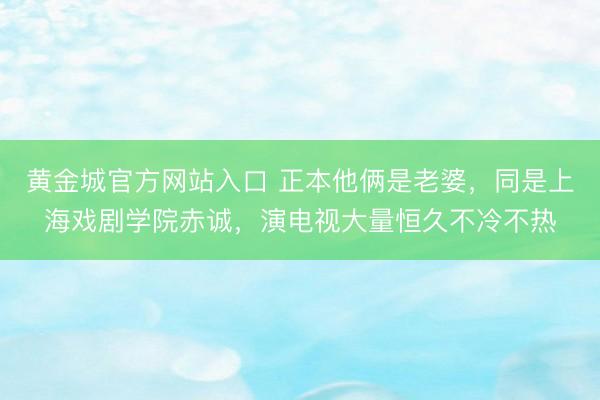 黄金城官方网站入口 正本他俩是老婆，同是上海戏剧学院赤诚，演电视大量恒久不冷不热