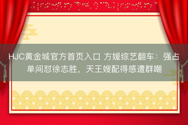 HJC黄金城官方首页入口 方媛综艺翻车：强占单间怼徐志胜，天王嫂配得感遭群嘲